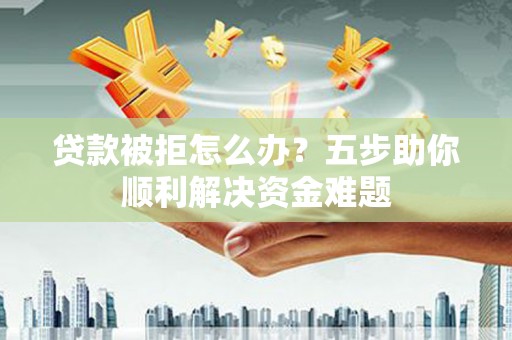 固始贷款被拒怎么办？五步助你顺利解决资金难题